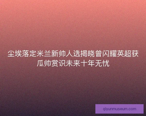 尘埃落定米兰新帅人选揭晓曾闪耀英超获瓜帅赏识未来十年无忧